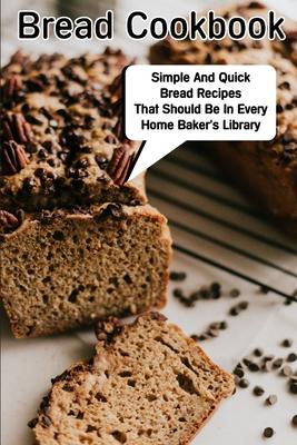 Bread Cookbook Simple And Quick Bread Recipes That Should Be In Every Home Baker'S Library: Bread Cookbook