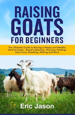 Raising Goats for Beginners: The Ultimate Guide to Raising a Happy and Healthy Herd of Goats - Breeds Selection, Housing, Feeding, Goat Care, Breed