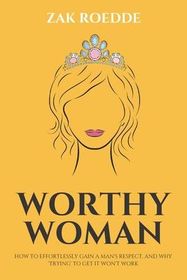 Worthy Woman: How To Effortlessly Gain A Man's Respect, And Why 'Trying' To Get It Won't Work! - A Guide To Understanding What Men V