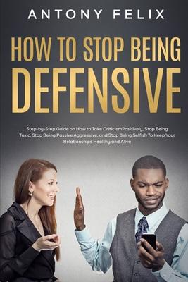 How to Stop Being Defensive: Step-by-Step Guide on How to Take Criticism Positively, Stop Being Toxic, Stop Being Passive Aggressive, and Stop Bein