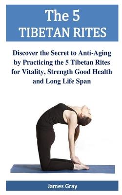 The 5 TIBETAN RITES: Discover the Secret to Anti-Aging by Practicing the 5 Tibetan Rites for Vitality, Strength Good Health and Long Life S