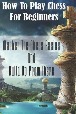 How To Play Chess For Beginners: Master The Chess Basics And Build Up From There: Rules Of Chess