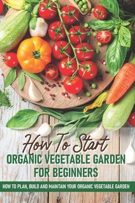 How To Start An Organic Vegetable Garden For Beginners: How To Plan, Build And Maintain Your Organic Vegetable Garden: Organic Gardening At Home