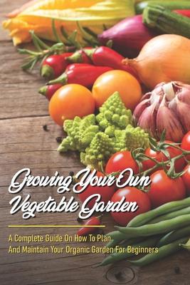 Growing Your Own Vegetable Garden: A Complete Guide On How To Plan And Maintain Your Organic Garden For Beginners: Start Your Home Gardening