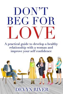 Don't Beg for Love: A Practical Guide to Develop a Healthy Relationship With a Woman and Improve Your Self-confidence