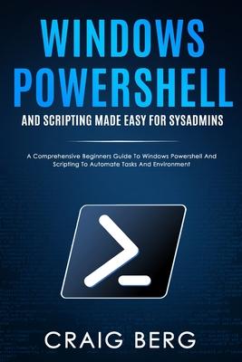 Windows Powershell and Scripting Made Easy For Sysadmins: A Comprehensive Beginners Guide To Windows Powershell And Scripting To Automate Tasks And En