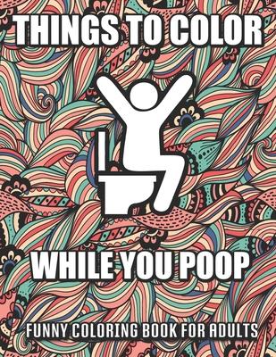 Things To Color While You Poop: A Funny Coloring Book Adults: Snarky Bathroom Jokes & Quotes With Relaxing Patterns Coloring Pages To Color! Perfect G