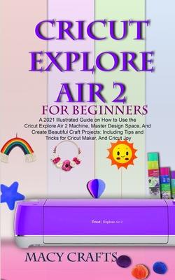 Cricut Explore Air 2 for Beginners: A 2021 Illustrated Guide on How to Use the Cricut Explore Air 2 Machine, Master Design Space, And Create Beautiful