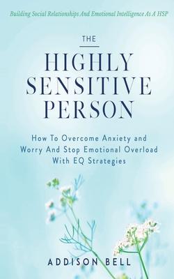 The Highly Sensitive Person: Building Social Relationships And Emotional Intelligence As A HSP - How To Overcome Anxiety and Worry And Stop Emotion