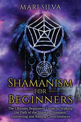 Shamanism for Beginners: The Ultimate Beginner's Guide to Walking the Path of the Shaman, Shamanic Journeying and Raising Consciousness