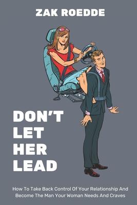 Don't Let Her Lead: How To Take Back Control Of Your Relationship And Become The Man Your Woman Needs And Craves - A Man's Guide