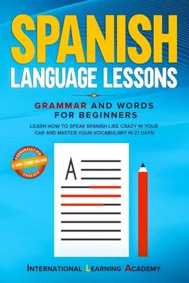 Spanish Language Lessons: Grammar and Words for Beginners. Learn How to Speak Spanish Like Crazy in Your Car and Master Your Vocabulary in 21 Da