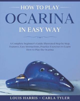 How to Play Ocarina in Easy Way: Learn How to Play Ocarina in Easy Way by this Complete beginner's Illustrated Guide!Basics, Features, Easy Instructio