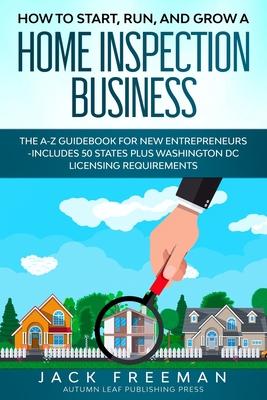 How to Start, Run, and Grow a Home Inspection Business: The A-Z Guidebook for New Entrepreneurs -Includes 50 States plus Washington DC Licensing Requi