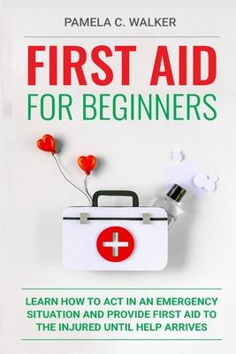 First Aid for Beginners: Learn How to Act in an Emergency Situation, and Provide First Aid to the Injured Until Help Arrives ( First Aid for Be