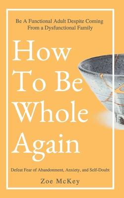 How To Be Whole Again: Defeat Fear of Abandonment, Anxiety, and Self-Doubt. Be an Emotionally Mature Adult Despite Coming From a Dysfunctiona