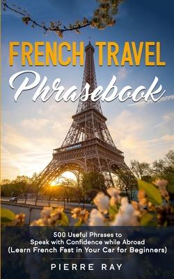 French Travel Phrasebook: 500 Useful Phrases to Speak with Confidence while Abroad (Learn French Fast in Your Car for Beginners)