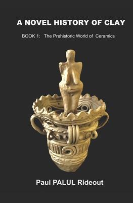 A Novel History of Clay: BOOK 1: The Prehistoric World of Ceramics