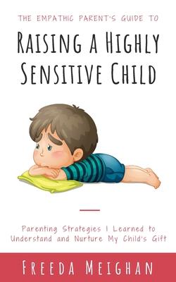 The Empathic Parent's Guide to Raising a Highly Sensitive Child: Parenting Strategies I Learned to Understand and Nurture My Child's Gift