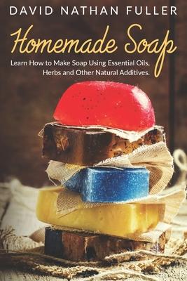 Homemade Soap: Learn How to Make Soap Using Essential Oils, Herbs and Other Natural Additives