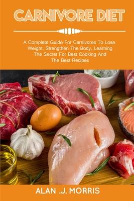 Carnivore Diet: A Complete Guide For Carnivores To Lose Weight, Strengthen The Body, Learning The Secret For Best Cooking And The Best