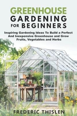 Greenhouse Gardening for Beginners: Inspiring Gardening Ideas To Build a Perfect And Inexpensive Greenhouse and Grow Fruits, Vegetables and Herbs