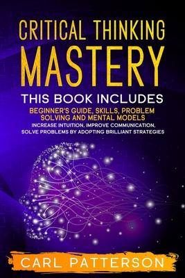 Critical Thinking Mastery: This book includes Beginner's Guide, Skills, Problem Solving and Mental Models. Increase Intuition, Improve Communicat