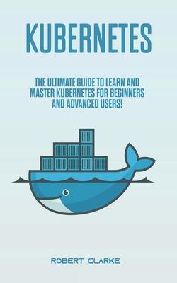 Kubernetes: The Ultimate Guide to Learn and Master Kubernetes for Beginners and Advanced Users!