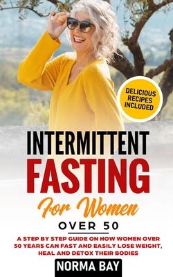 Intermittent Fasting for Women Over 50: A Step by Step Guide on How Women Over 50 Years Can Fast and Easily Lose Weight, Heal and Detox Theyr Bodies