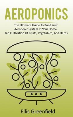 Aeroponics: The Ultimate Guide To Build Your Aeroponic System In Your Home, Bio Cultivation Of Fruits, Vegetables, And Herbs