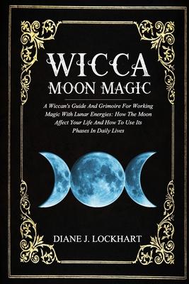 Wicca Moon Magic: A Wiccan's Guide And Grimoire For Working Magic With Lunar Energies: How The Moon Affect Your Life And How To Use Its