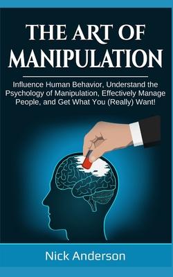 The Art of Manipulation: Influence Human Behavior, Understand the Psychology of Manipulation, Effectively Manage People, and Get What You (Real