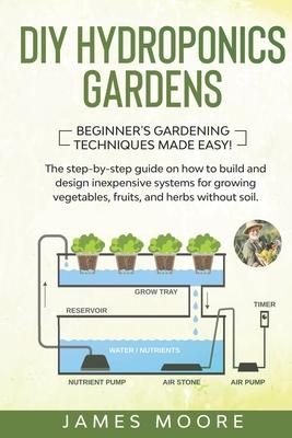 DIY Hydroponics Gardens: The Step-by-Step Guide on How to Build and Design Inexpensive Systems for Growing Vegetables, Fruits, and Herbs withou