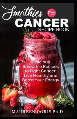 Smoothies for Cancer Recipe Book: Delicious Smoothie Recipes to Fight Cancer, Live Healthy and Boost Your Energy