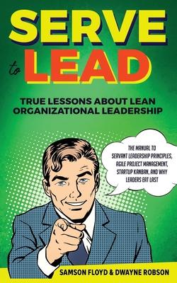 Serve to Lead: True Lessons About Lean Organizational Leadership: The Manual to Servant Leadership Principles, Agile Project Manageme