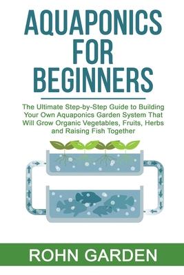 Aquaponics for Beginners: The Ultimate Step-by-Step Guide to Building Your Own Aquaponics Garden System That Will Grow Organic Vegetables, Fruit