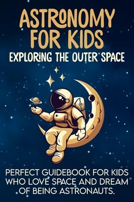 Astronomy For Kids: Exploring The Outer Space Perfect Guidebook For Kids Who Love Space And Dream Of Being Astronauts