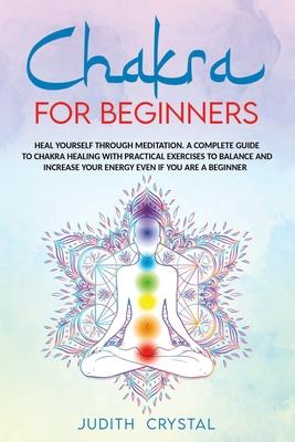 Chakra for beginners: Heal Yourself through Meditation. A Complete Guide To Chakra Healing with Practical Exercises to Balance and Increase