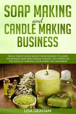 Soap Making and Candle Making Business: The Ultimate Guide Book For Beginners To Learn Homemade Soap And Candle Making. Get Hipped On The Ideas Of Tur