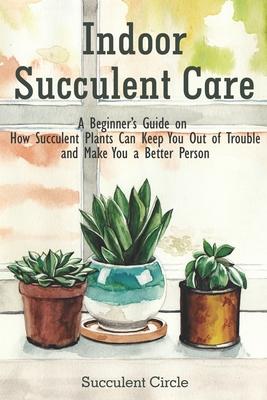 Indoor Succulent Care: A Beginner's Guide on How Succulent Plants Can Keep You Out of Trouble and Make You a Better Person