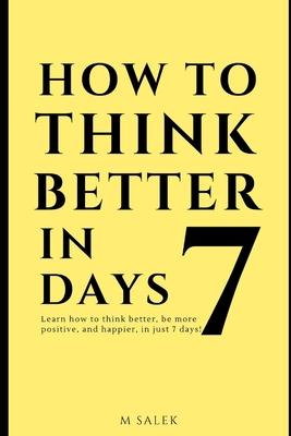 How to Think Better in 7 Days: Learn How to Think Better, Be Happier and More Positive, in Just 7 Days