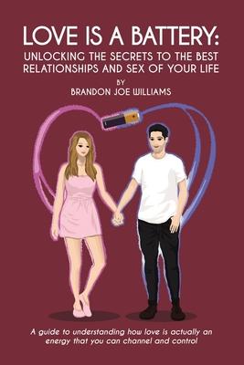 Love is a Battery: Unlocking the Secrets to the Best Relationships and Sex of Your Life: A Guide to understanding how love is actually an