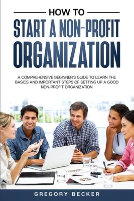 How to Start a Non-Profit Organization: A Comprehensive Beginner's Guide to Learn the Basics and Important Steps of Setting Up a Good Non-Profit Organ