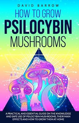 How to Grow Psilocybin Mushrooms: A Practical and Essential Guide on the Knowledge and Safe Use of Psilocybin Mushrooms, their Main Effects and How to