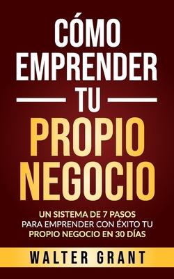 Cmo Emprender Tu Propio Negocio: Un Sistema De 7 Pasos Para Emprender Con xito Tu Propio Negocio En 30 Das