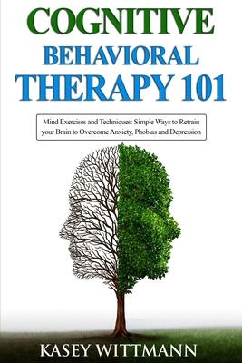 Cognitive Behavioral Therapy 101: Mind Exercises and Techniques: Simple Ways to Retrain Your Brain to Overcome Anxiety, Phobias, and Depression