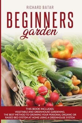 Beginners Garden: This Book Includes: Vegetable and Greenhouse Gardening. The Best Method to Growing Your Personal Organic or Raised Bed