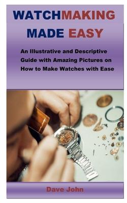 Watchmaking Made Easy: An Illustrative and Descriptive Guide with Amazing Pictures on How to Make Watches with Ease