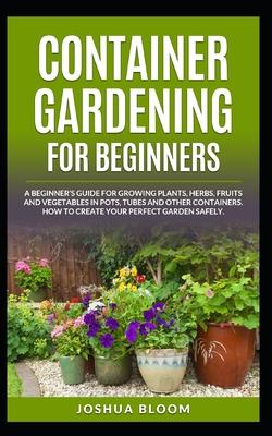 Container Gardening for Beginners: A Beginner's Guide for Growing Plants, Herbs, Fruit and Vegetables in Pots, Tubes and other Containers. How to Crea