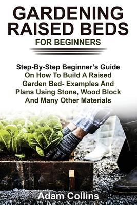 Gardening Raised Beds for Beginners: Step-By-Step Beginner's Guide On How To Build A Raised Garden Bed- Examples And Plans Using Stone, Wood Block And